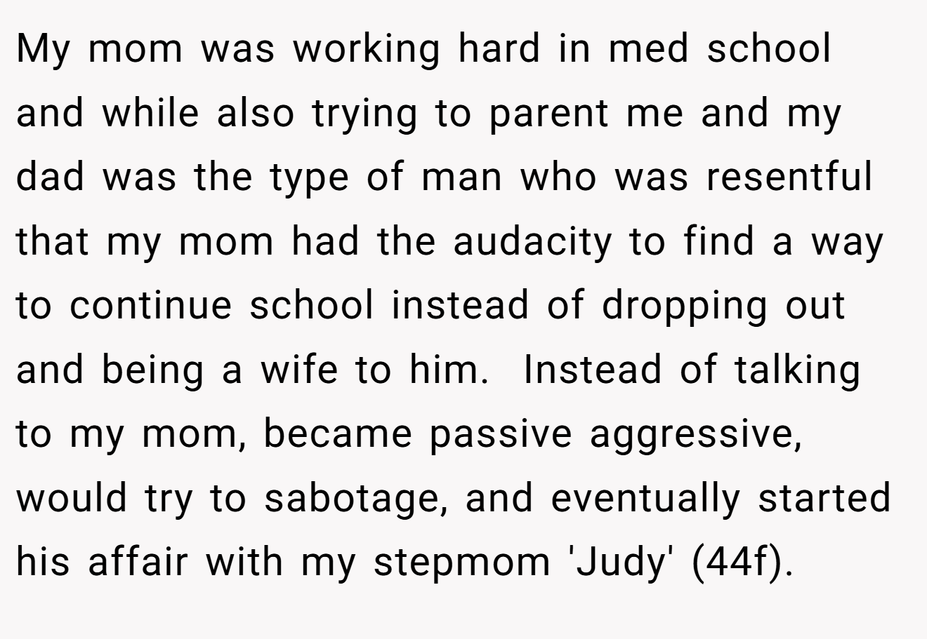 My mom was working hard in med school and while also trying to parent me and my dad was the type of man who was resentful that my mom had the audacity to find a way to continue school instead of dropping out and being a wife to him.  Instead of talking to my mom, became passive aggressive, would try to sabotage, and eventually started his affair with my stepmom 'Judy' (44f).