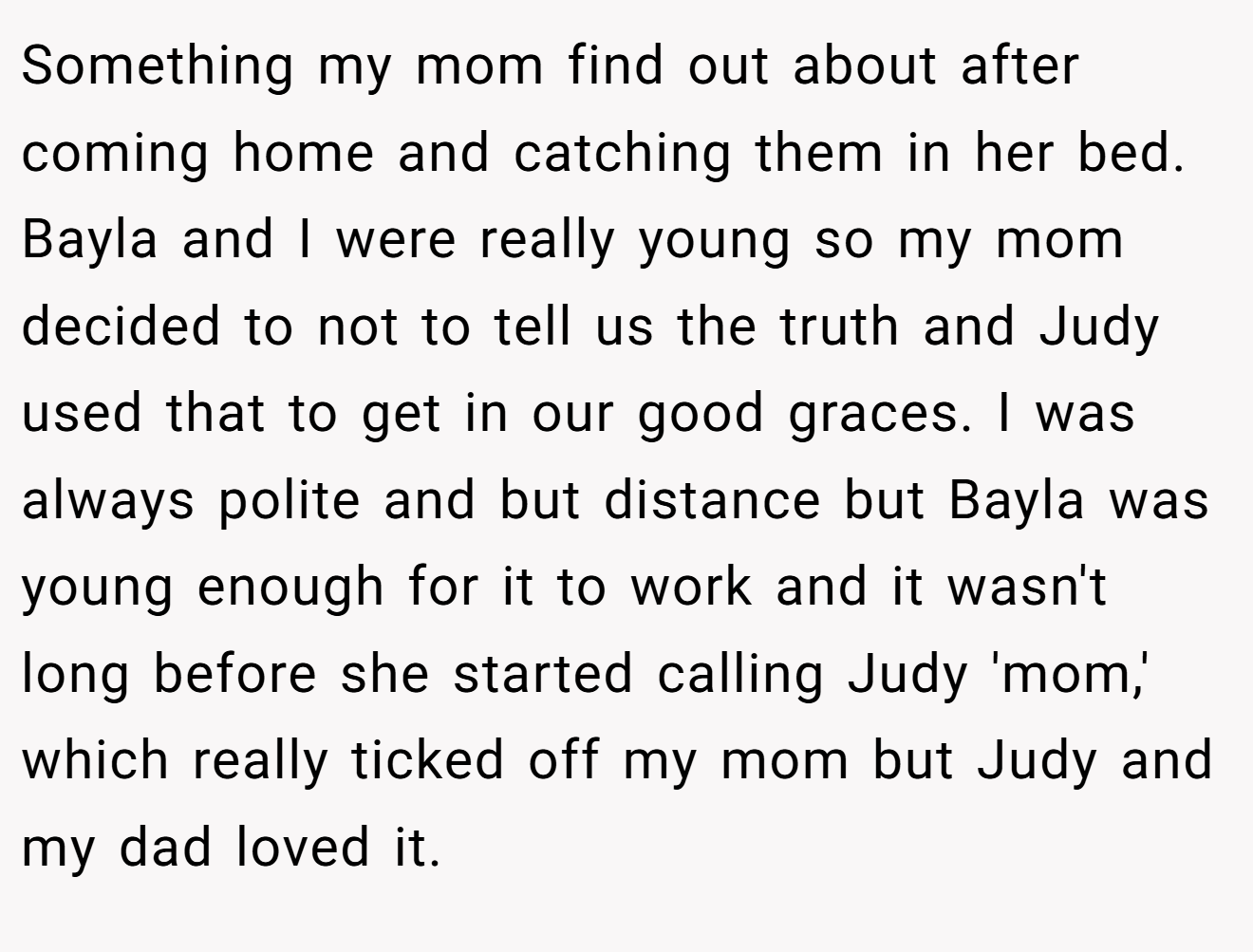 Something my mom find out about after coming home and catching them in her bed. Bayla and I were really young so my mom decided to not to tell us the truth and Judy used that to get in our good graces. I was always polite and but distance but Bayla was young enough for it to work and it wasn't long before she started calling Judy 'mom,' which really ticked off my mom but Judy and my dad loved it.