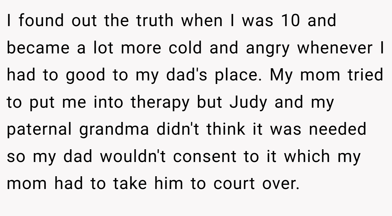 I found out the truth when I was 10 and became a lot more cold and angry whenever I had to good to my dad's place. My mom tried to put me into therapy but Judy and my paternal grandma didn't think it was needed so my dad wouldn't consent to it which my mom had to take him to court over.