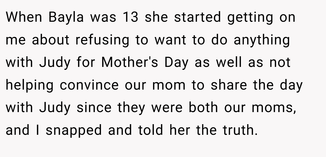 When Bayla was 13 she started getting on me about refusing to want to do anything with Judy for Mother's Day as well as not helping convince our mom to share the day with Judy since they were both our moms, and I snapped and told her the truth.