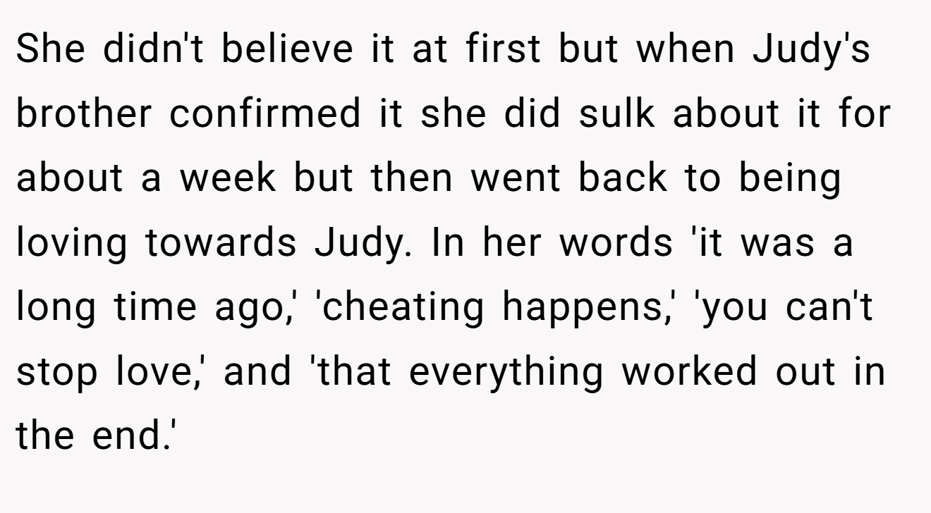 She didn't believe it at first but when Judy's brother confirmed it she did sulk about it for about a week but then went back to being loving towards Judy. In her words 'it was a long time ago,' 'cheating happens,' 'you can't stop love,' and 'that everything worked out in the end.'