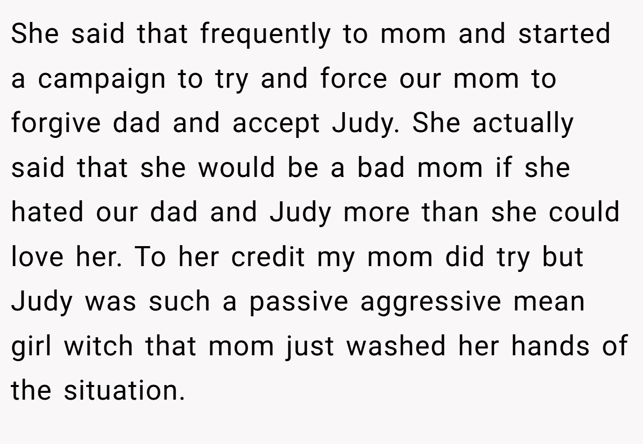 She said that frequently to mom and started a campaign to try and force our mom to forgive dad and accept Judy. She actually said that she would be a bad mom if she hated our dad and Judy more than she could love her. To her credit my mom did try but Judy was such a passive aggressive mean girl witch that mom just washed her hands of the situation.