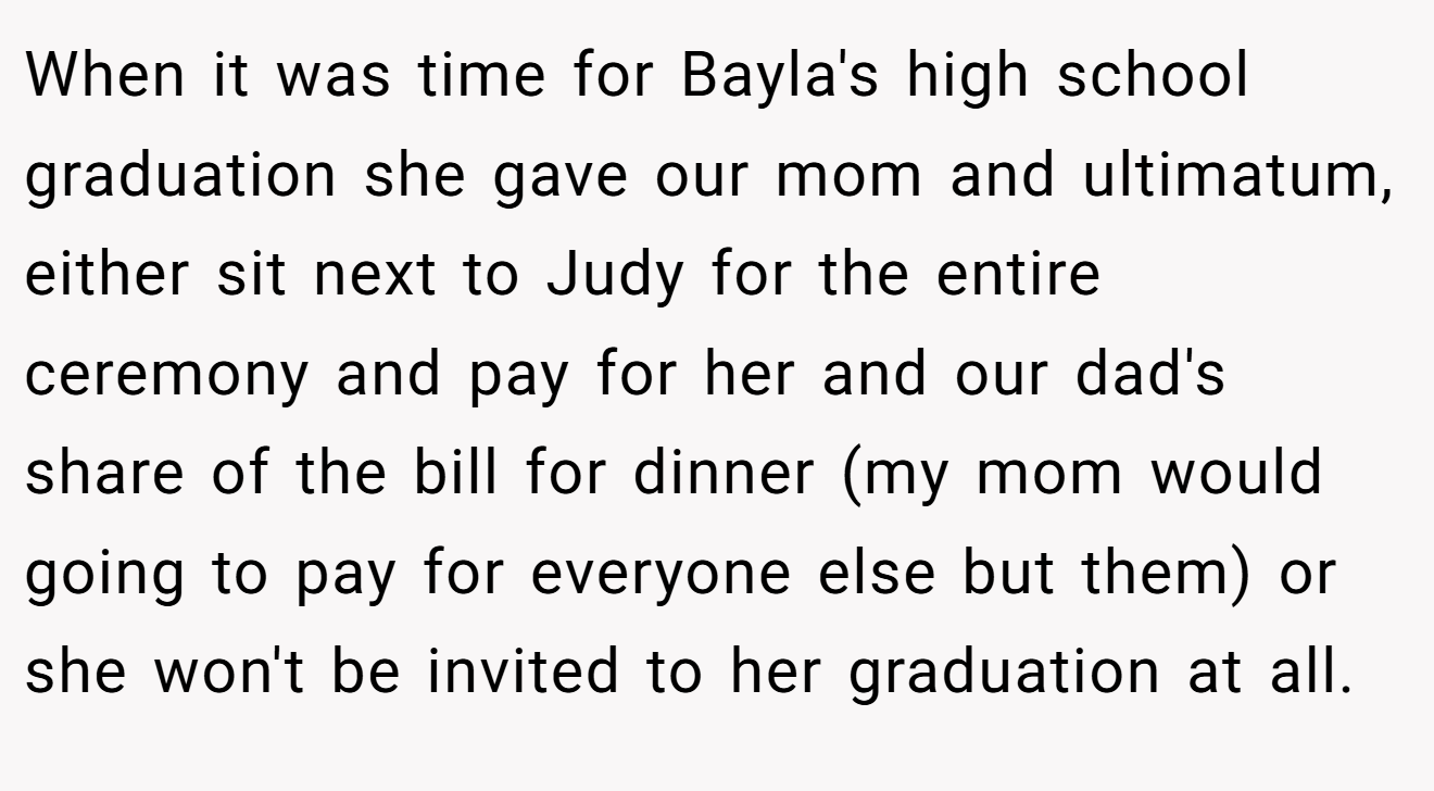 When it was time for Bayla's high school graduation she gave our mom and ultimatum, either sit next to Judy for the entire ceremony and pay for her and our dad's share of the bill for dinner (my mom would going to pay for everyone else but them) or she won't be invited to her graduation at all.