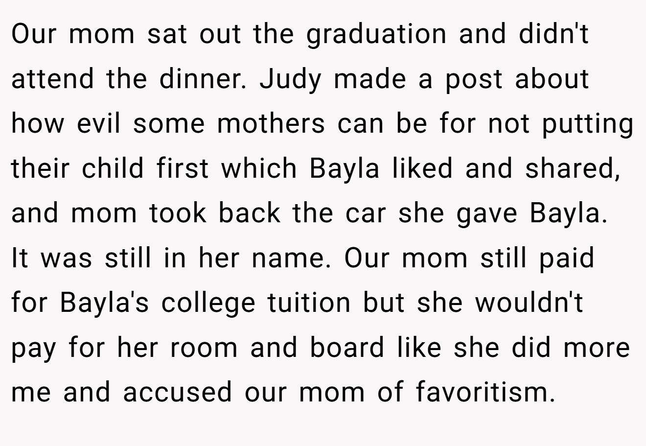 Our mom sat out the graduation and didn't attend the dinner. Judy made a post about how evil some mothers can be for not putting their child first which Bayla liked and shared, and mom took back the car she gave Bayla. It was still in her name. Our mom still paid for Bayla's college tuition but she wouldn't pay for her room and board like she did more me and accused our mom of favoritism.