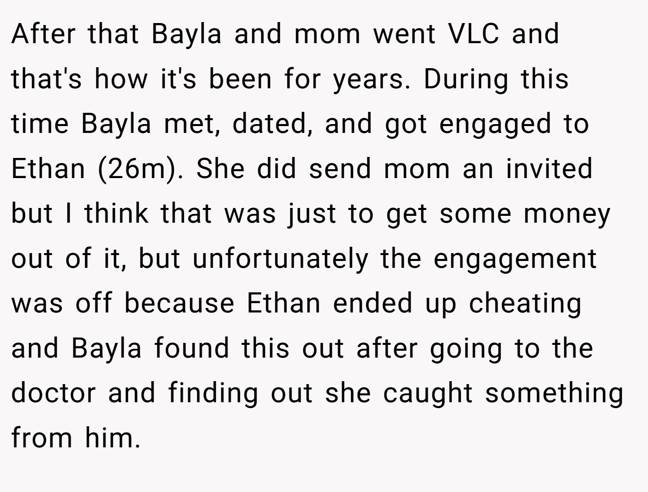 After that Bayla and mom went VLC and that's how it's been for years. During this time Bayla met, dated, and got engaged to Ethan (26m). She did send mom an invited but I think that was just to get some money out of it, but unfortunately the engagement was off because Ethan ended up cheating and Bayla found this out after going to the doctor and finding out she caught something from him.