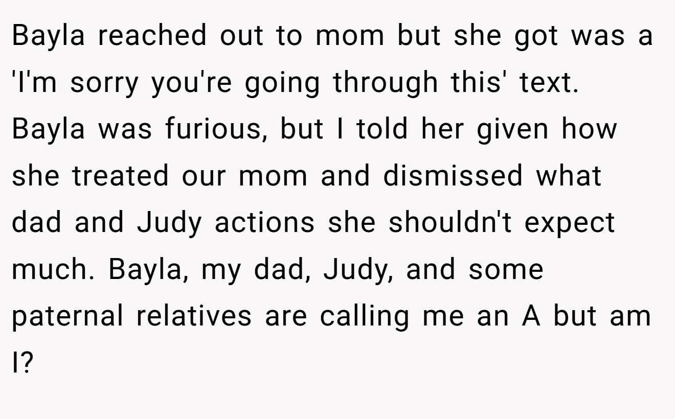 Bayla reached out to mom but she got was a 'I'm sorry you're going through this' text. Bayla was furious, but I told her given how she treated our mom and dismissed what dad and Judy actions she shouldn't expect much. Bayla, my dad, Judy, and some paternal relatives are calling me an A but am I?