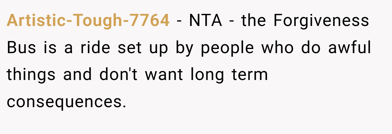 Artistic-Tough-7764 − NTA - the Forgiveness Bus is a ride set up by people who do awful things and don't want long term consequences.