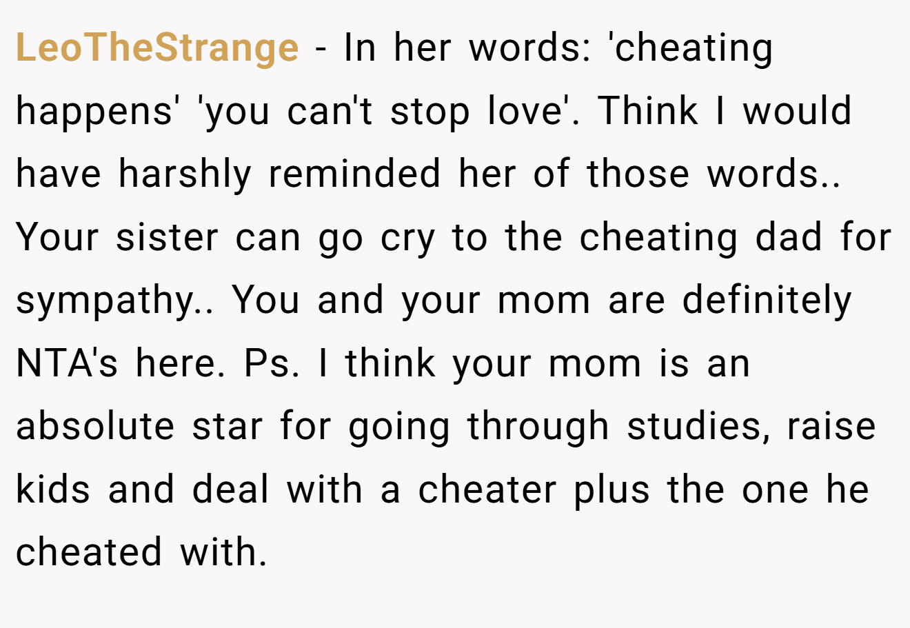 LeoTheStrange − In her words: 'cheating happens' 'you can't stop love'. Think I would have harshly reminded her of those words.. Your sister can go cry to the cheating dad for sympathy.. You and your mom are definitely NTA's here. Ps. I think your mom is an absolute star for going through studies, raise kids and deal with a cheater plus the one he cheated with.