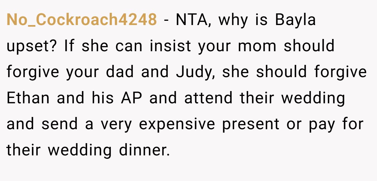 No_Cockroach4248 − NTA, why is Bayla upset? If she can insist your mom should forgive your dad and Judy, she should forgive Ethan and his AP and attend their wedding and send a very expensive present or pay for their wedding dinner.