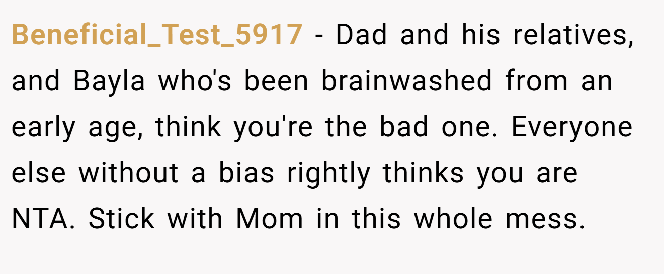 Beneficial_Test_5917 − Dad and his relatives, and Bayla who's been brainwashed from an early age, think you're the bad one. Everyone else without a bias rightly thinks you are NTA. Stick with Mom in this whole mess.