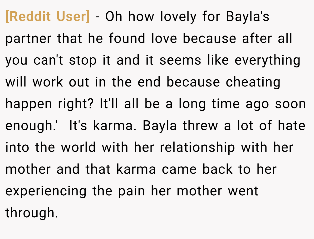 [Reddit User] − Oh how lovely for Bayla's partner that he found love because after all you can't stop it and it seems like everything will work out in the end because cheating happen right? It'll all be a long time ago soon enough.'  It's karma. Bayla threw a lot of hate into the world with her relationship with her mother and that karma came back to her experiencing the pain her mother went through.