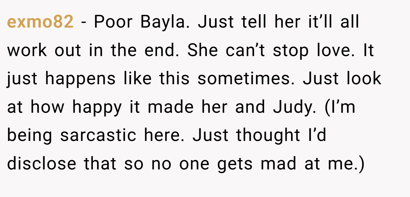 exmo82 − Poor Bayla. Just tell her it’ll all work out in the end. She can’t stop love. It just happens like this sometimes. Just look at how happy it made her and Judy. (I’m being sarcastic here. Just thought I’d disclose that so no one gets mad at me.)