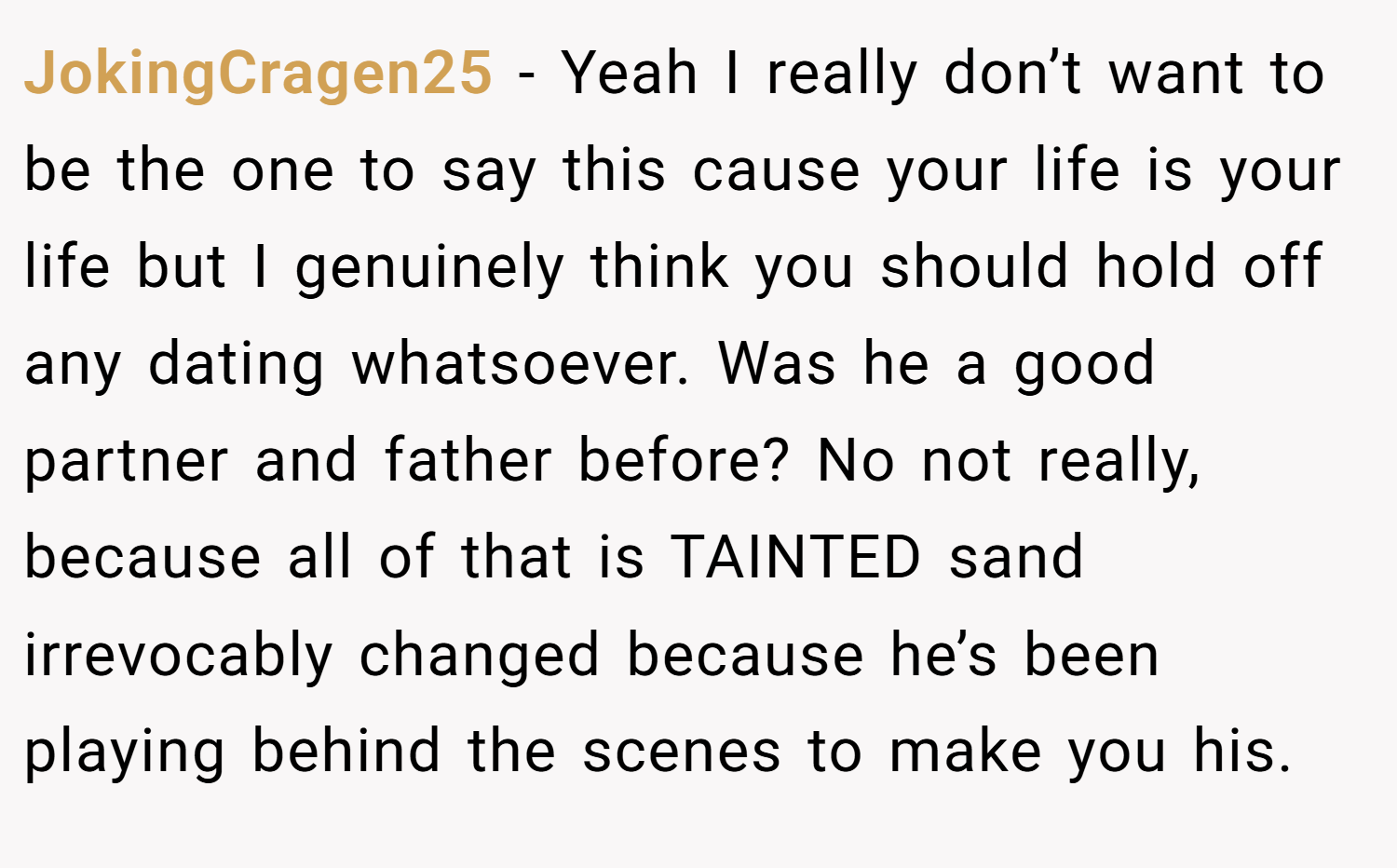 JokingCragen25 − Yeah I really don’t want to be the one to say this cause your life is your life but I genuinely think you should hold off any dating whatsoever. Was he a good partner and father before? No not really, because all of that is TAINTED sand irrevocably changed because he’s been playing behind the scenes to make you his.