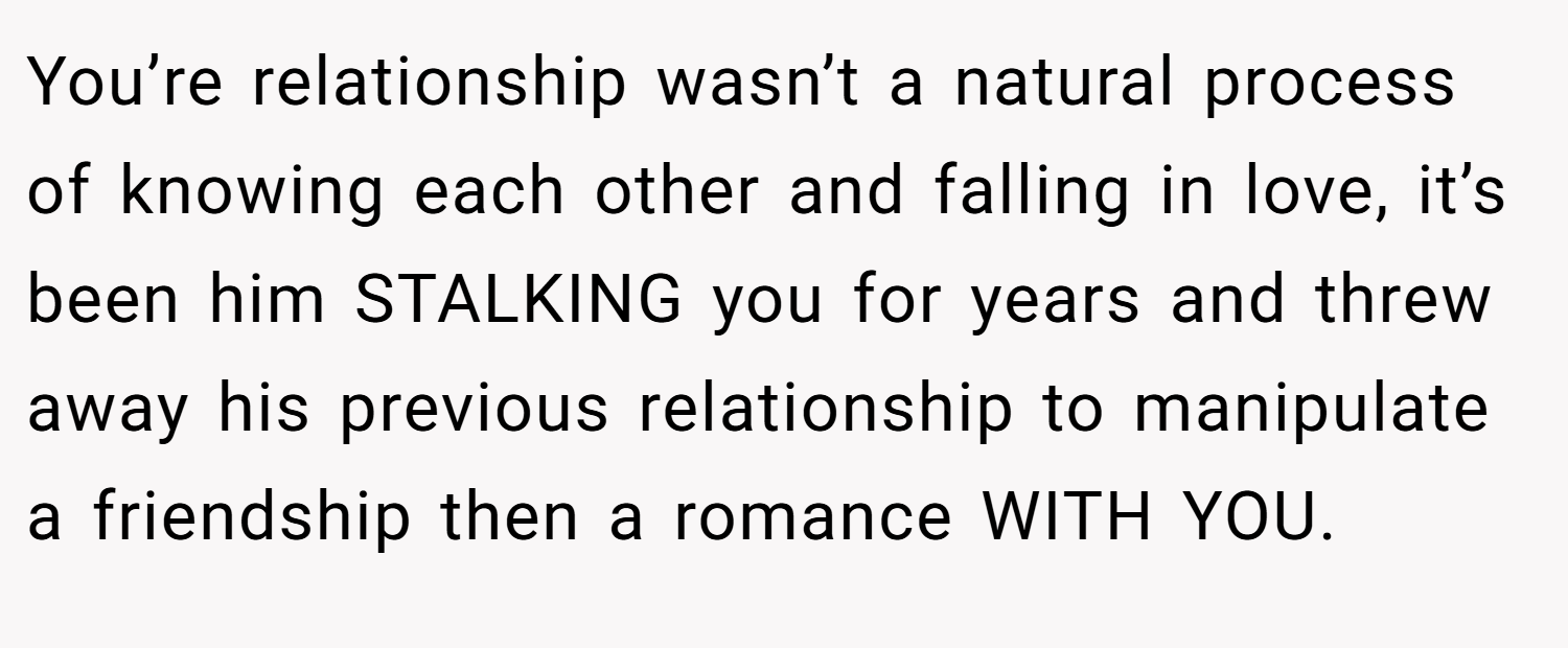 You’re relationship wasn’t a natural process of knowing each other and falling in love, it’s been him STALKING you for years and threw away his previous relationship to manipulate a friendship then a romance WITH YOU.