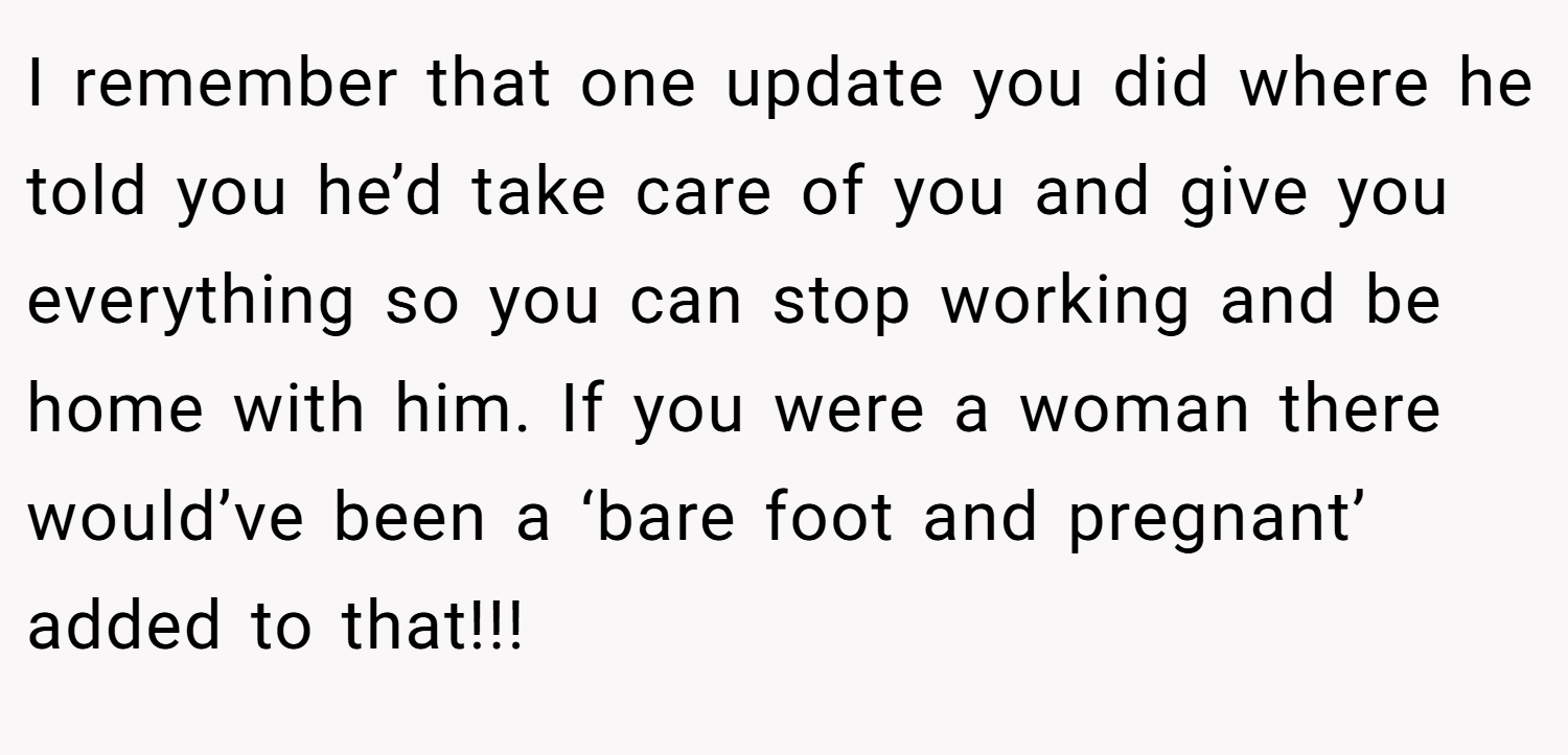 I remember that one update you did where he told you he’d take care of you and give you everything so you can stop working and be home with him. If you were a woman there would’ve been a ‘bare foot and pregnant’ added to that!!!