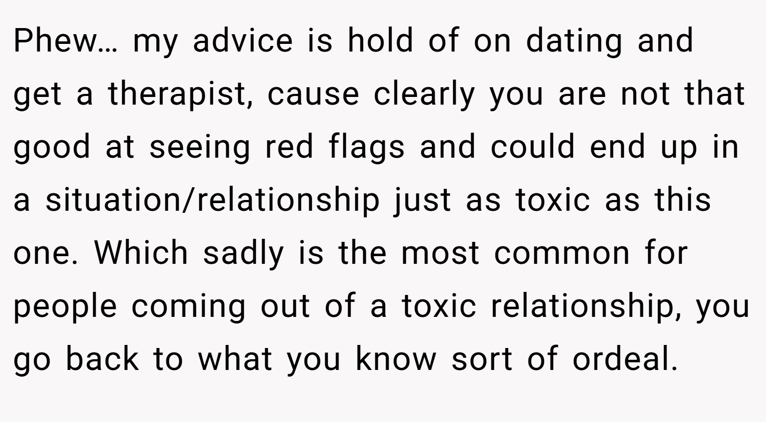 Phew… my advice is hold of on dating and get a therapist, cause clearly you are not that good at seeing red flags and could end up in a situation/relationship just as toxic as this one. Which sadly is the most common for people coming out of a toxic relationship, you go back to what you know sort of ordeal.
