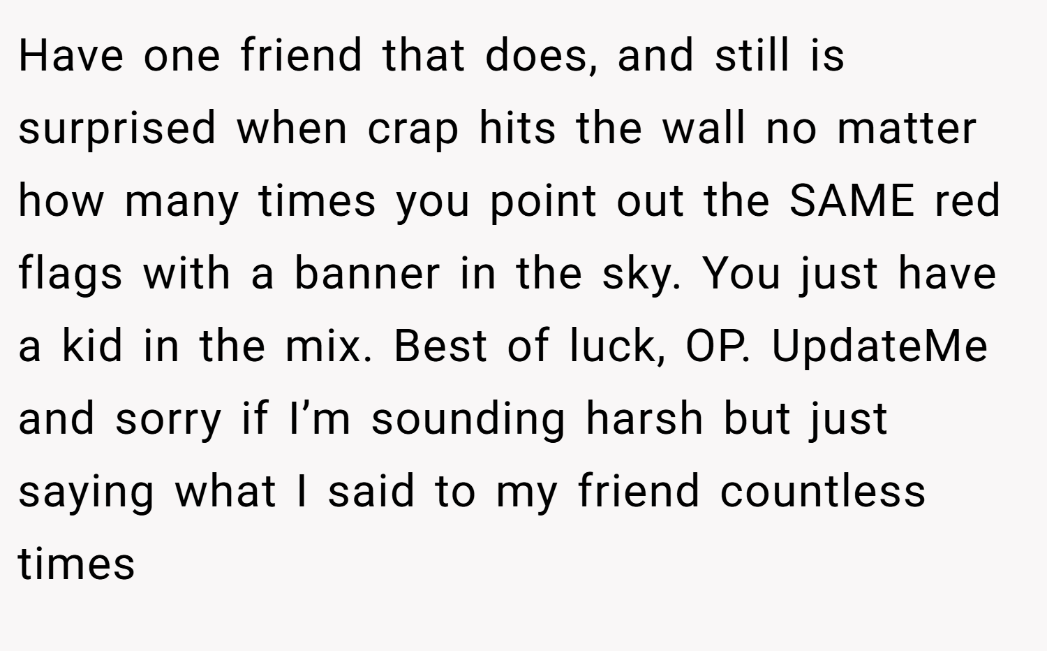 Have one friend that does, and still is surprised when crap hits the wall no matter how many times you point out the SAME red flags with a banner in the sky. You just have a kid in the mix. Best of luck, OP. UpdateMe and sorry if I’m sounding harsh but just saying what I said to my friend countless times 