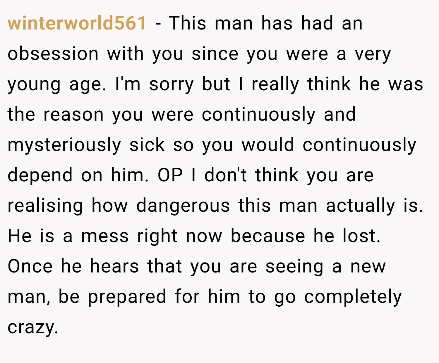winterworld561 − This man has had an obsession with you since you were a very young age. I'm sorry but I really think he was the reason you were continuously and mysteriously sick so you would continuously depend on him. OP I don't think you are realising how dangerous this man actually is. He is a mess right now because he lost. Once he hears that you are seeing a new man, be prepared for him to go completely crazy.