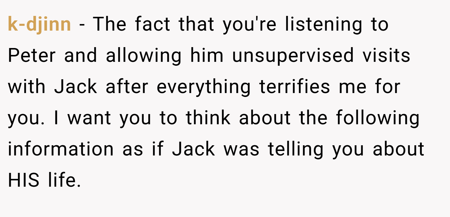 k-djinn − The fact that you're listening to Peter and allowing him unsupervised visits with Jack after everything terrifies me for you. I want you to think about the following information as if Jack was telling you about HIS life.