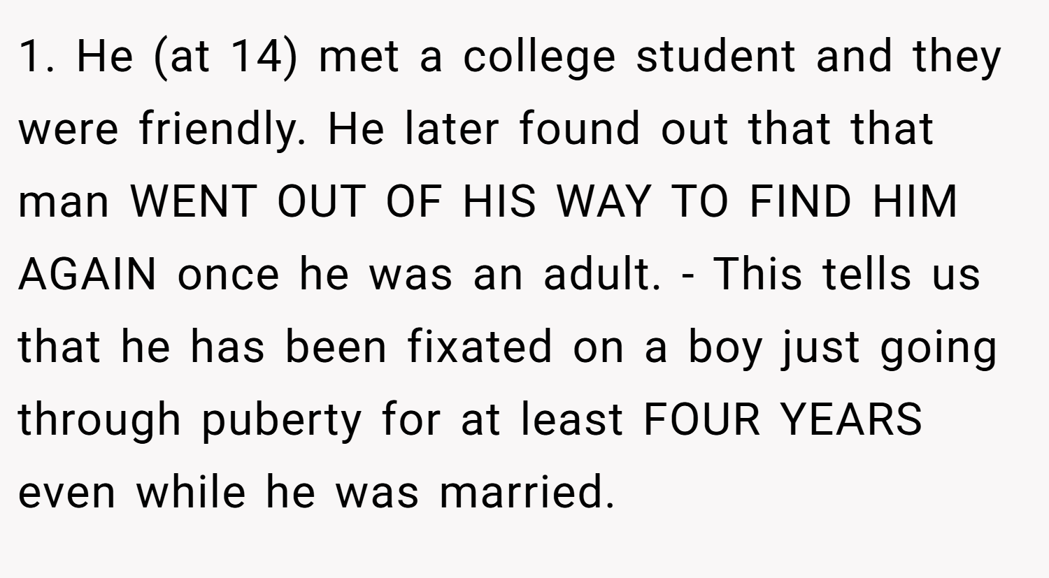 1. He (at 14) met a college student and they were friendly. He later found out that that man WENT OUT OF HIS WAY TO FIND HIM AGAIN once he was an adult. - This tells us that he has been fixated on a boy just going through puberty for at least FOUR YEARS even while he was married.