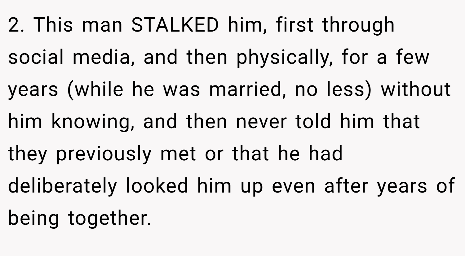 2. This man STALKED him, first through social media, and then physically, for a few years (while he was married, no less) without him knowing, and then never told him that they previously met or that he had deliberately looked him up even after years of being together. 