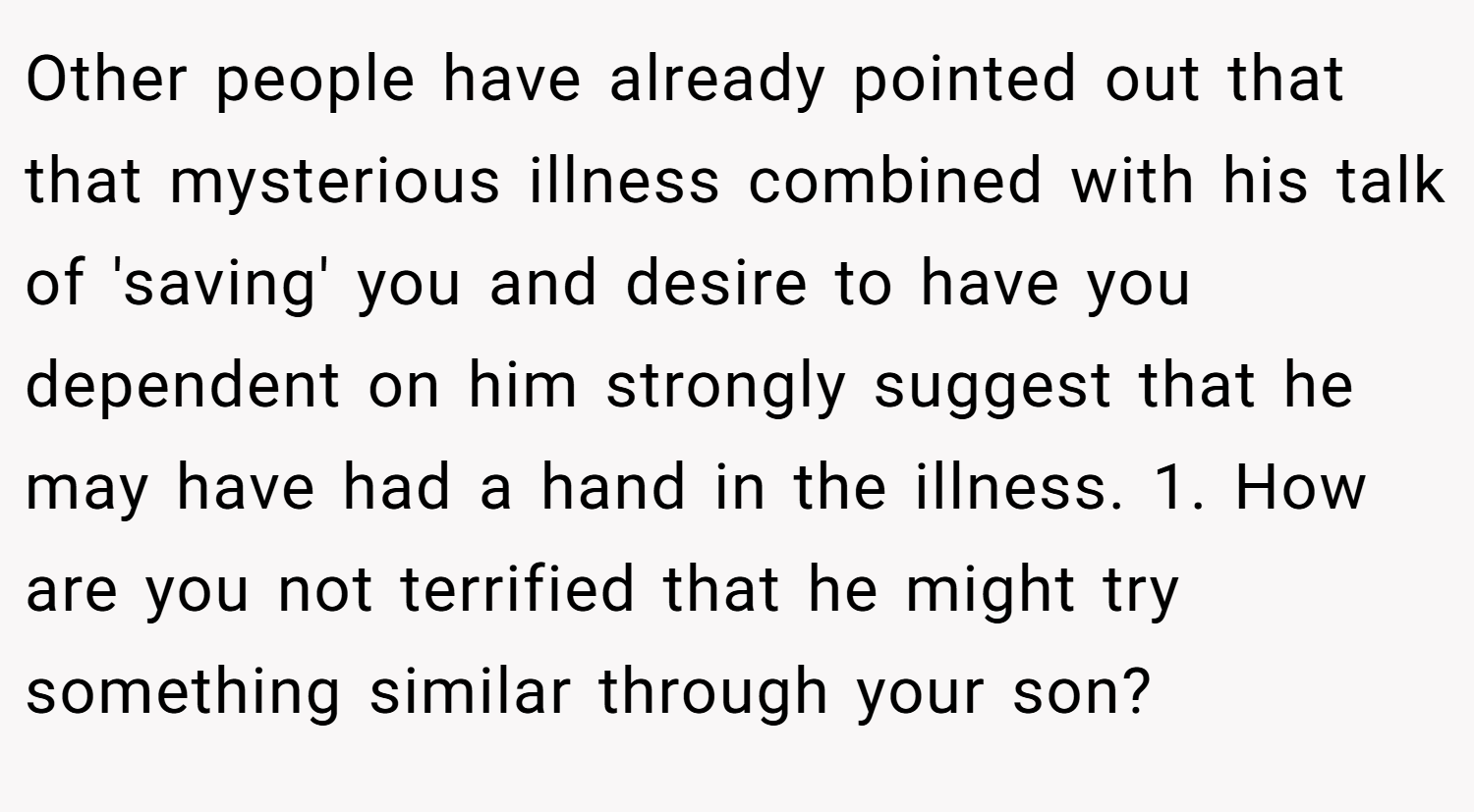 Other people have already pointed out that that mysterious illness combined with his talk of 'saving' you and desire to have you dependent on him strongly suggest that he may have had a hand in the illness. 1. How are you not terrified that he might try something similar through your son?