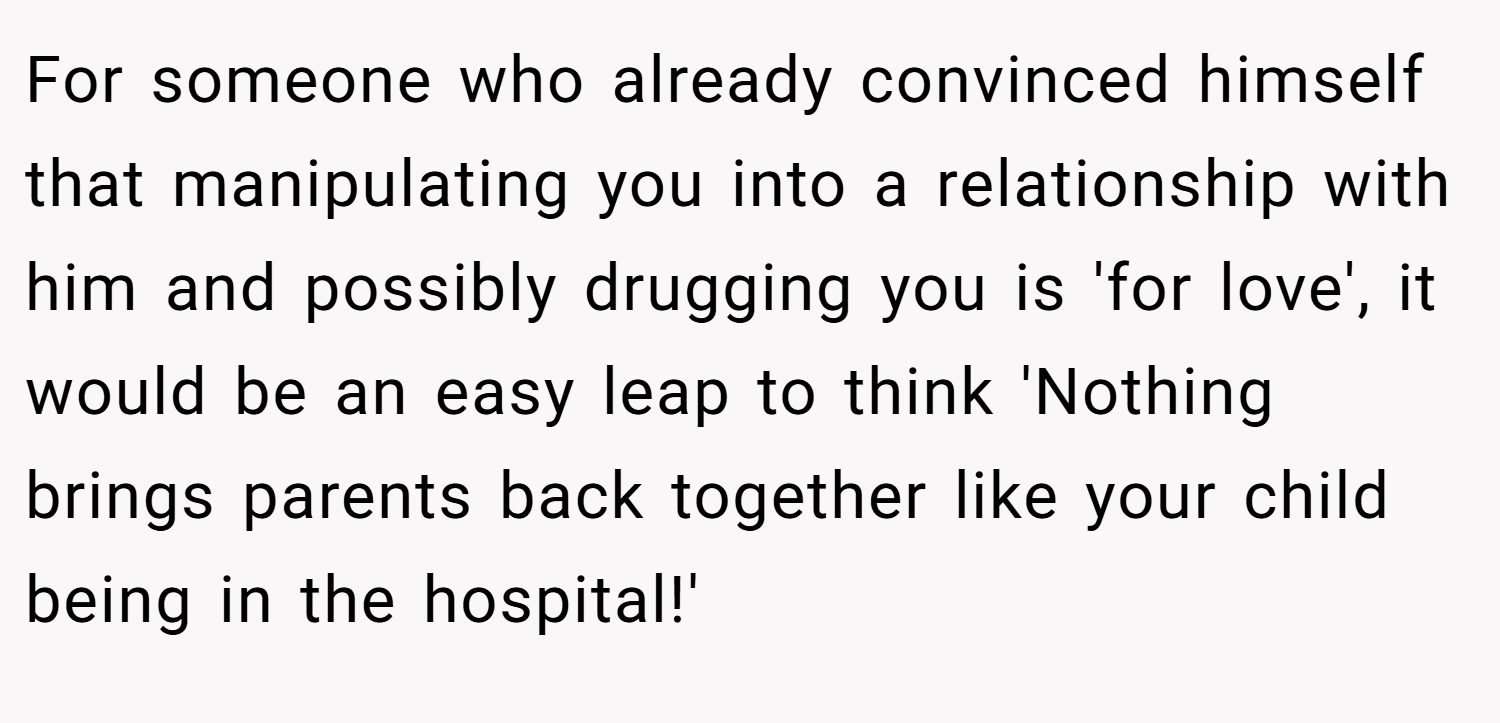 For someone who already convinced himself that manipulating you into a relationship with him and possibly drugging you is 'for love', it would be an easy leap to think 'Nothing brings parents back together like your child being in the hospital!'