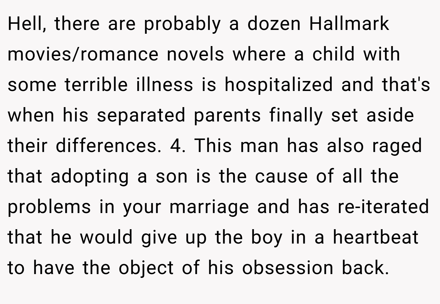 Hell, there are probably a dozen Hallmark movies/romance novels where a child with some terrible illness is hospitalized and that's when his separated parents finally set aside their differences. 4. This man has also raged that adopting a son is the cause of all the problems in your marriage and has re-iterated that he would give up the boy in a heartbeat to have the object of his obsession back.