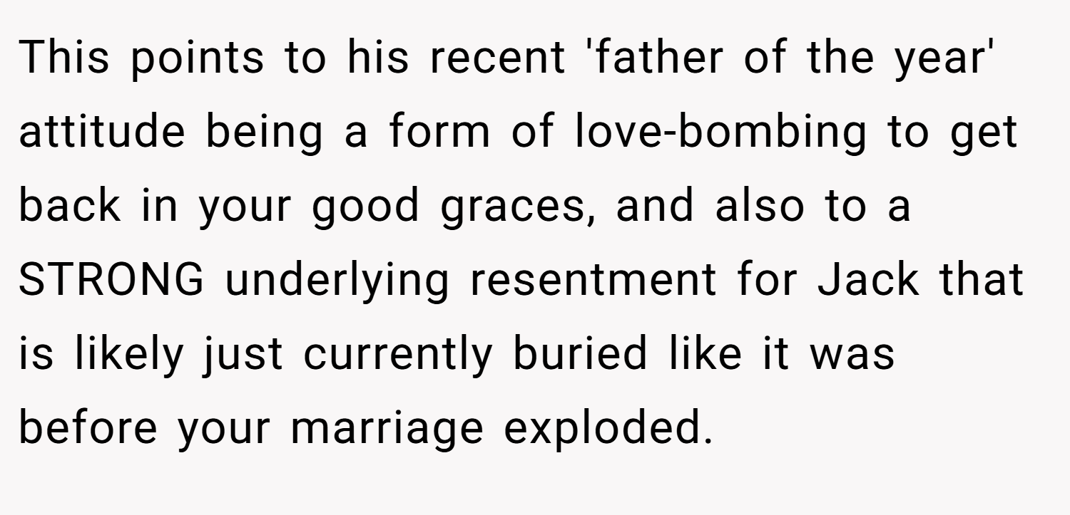 This points to his recent 'father of the year' attitude being a form of love-bombing to get back in your good graces, and also to a STRONG underlying resentment for Jack that is likely just currently buried like it was before your marriage exploded.