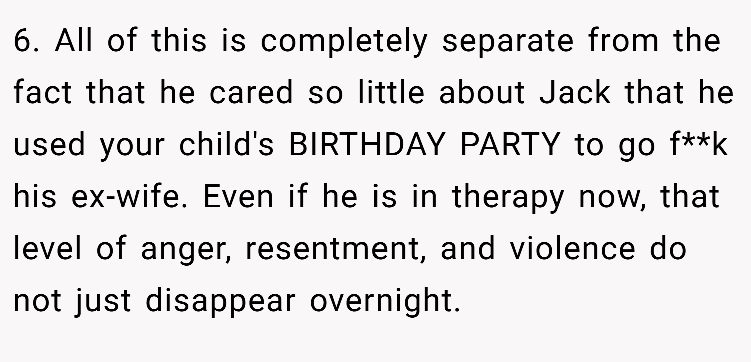 6. All of this is completely separate from the fact that he cared so little about Jack that he used your child's BIRTHDAY PARTY to go f**k his ex-wife. Even if he is in therapy now, that level of anger, resentment, and violence do not just disappear overnight.
