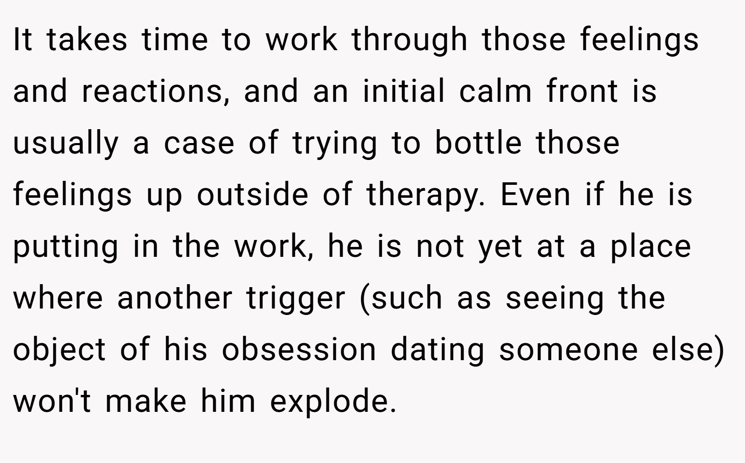 It takes time to work through those feelings and reactions, and an initial calm front is usually a case of trying to bottle those feelings up outside of therapy. Even if he is putting in the work, he is not yet at a place where another trigger (such as seeing the object of his obsession dating someone else) won't make him explode.