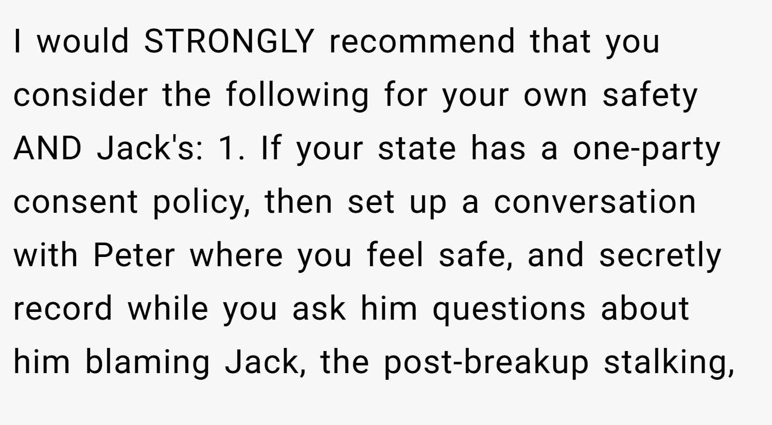 I would STRONGLY recommend that you consider the following for your own safety AND Jack's: 1. If your state has a one-party consent policy, then set up a conversation with Peter where you feel safe, and secretly record while you ask him questions about him blaming Jack, the post-breakup stalking,