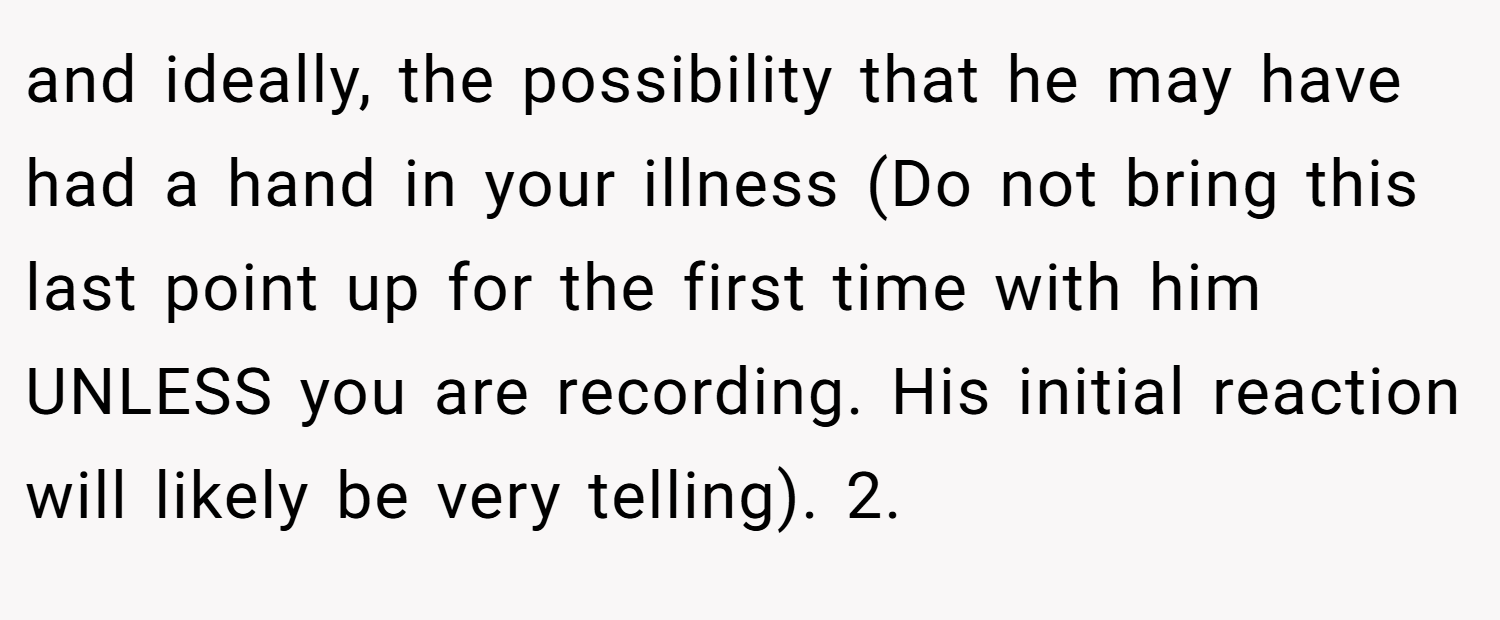 and ideally, the possibility that he may have had a hand in your illness (Do not bring this last point up for the first time with him UNLESS you are recording. His initial reaction will likely be very telling). 2.