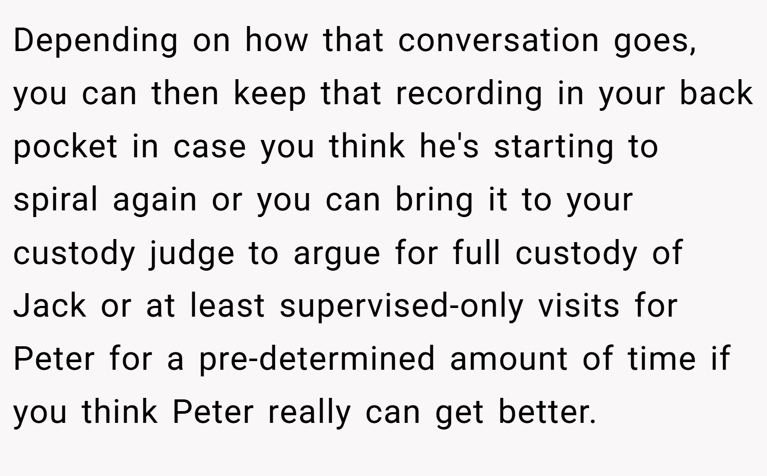 Depending on how that conversation goes, you can then keep that recording in your back pocket in case you think he's starting to spiral again or you can bring it to your custody judge to argue for full custody of Jack or at least supervised-only visits for Peter for a pre-determined amount of time if you think Peter really can get better.