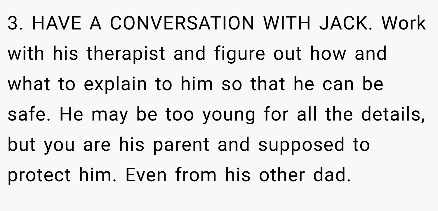 3. HAVE A CONVERSATION WITH JACK. Work with his therapist and figure out how and what to explain to him so that he can be safe. He may be too young for all the details, but you are his parent and supposed to protect him. Even from his other dad.