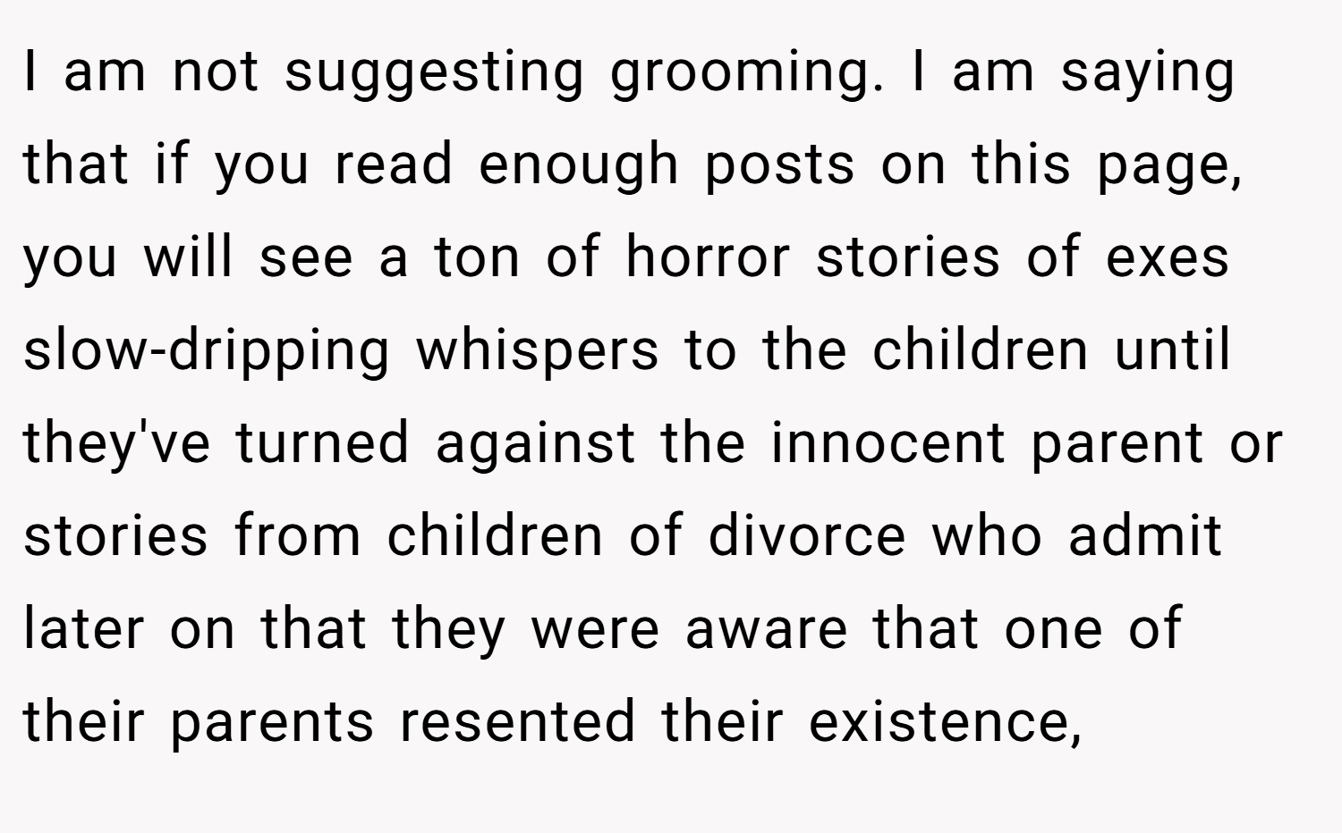I am not suggesting grooming. I am saying that if you read enough posts on this page, you will see a ton of horror stories of exes slow-dripping whispers to the children until they've turned against the innocent parent or stories from children of divorce who admit later on that they were aware that one of their parents resented their existence,