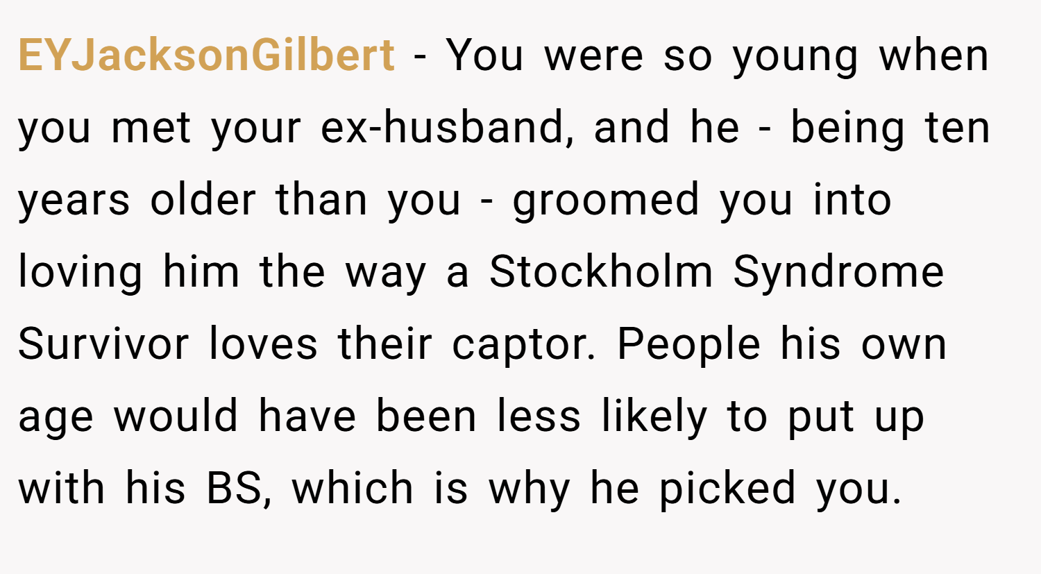 EYJacksonGilbert − You were so young when you met your ex-husband, and he - being ten years older than you - groomed you into loving him the way a Stockholm Syndrome Survivor loves their captor. People his own age would have been less likely to put up with his BS, which is why he picked you.