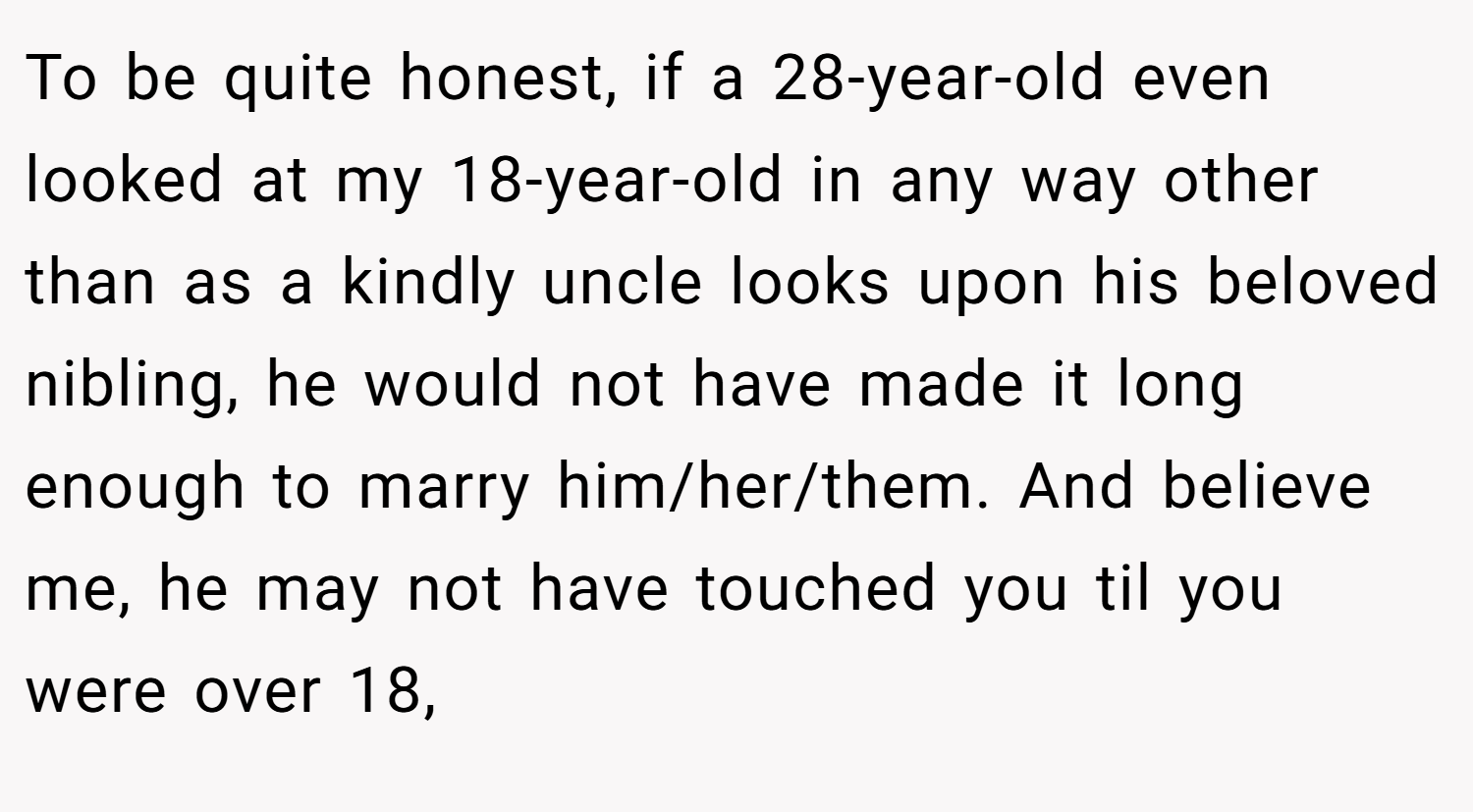To be quite honest, if a 28-year-old even looked at my 18-year-old in any way other than as a kindly uncle looks upon his beloved nibling, he would not have made it long enough to marry him/her/them. And believe me, he may not have touched you til you were over 18,