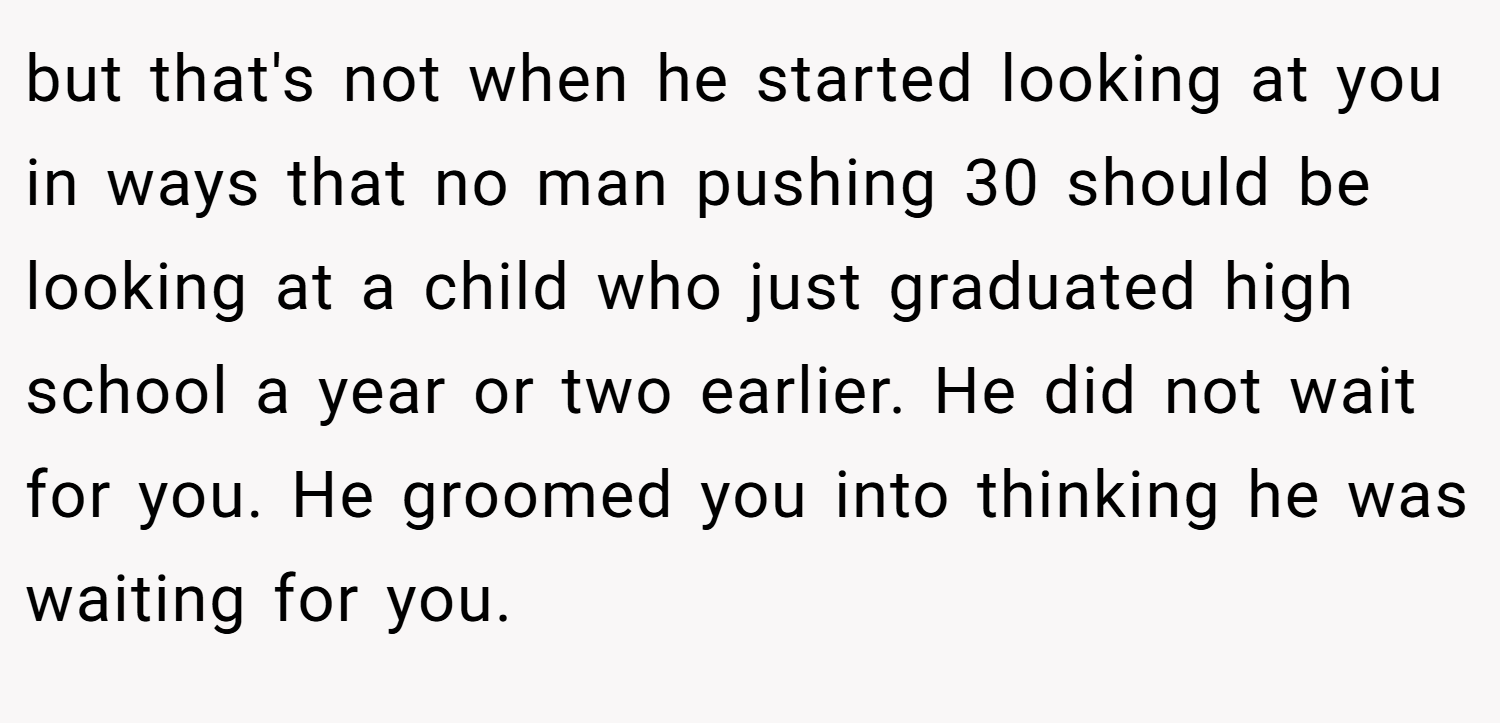 but that's not when he started looking at you in ways that no man pushing 30 should be looking at a child who just graduated high school a year or two earlier. He did not wait for you. He groomed you into thinking he was waiting for you.