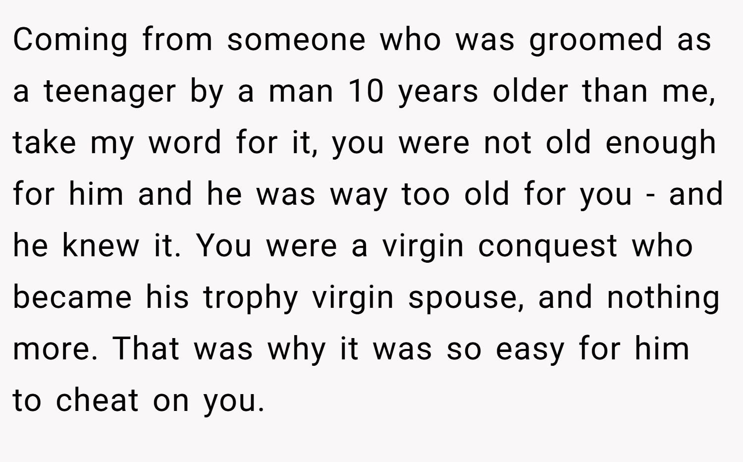Coming from someone who was groomed as a teenager by a man 10 years older than me, take my word for it, you were not old enough for him and he was way too old for you - and he knew it. You were a virgin conquest who became his trophy virgin spouse, and nothing more. That was why it was so easy for him to cheat on you. 