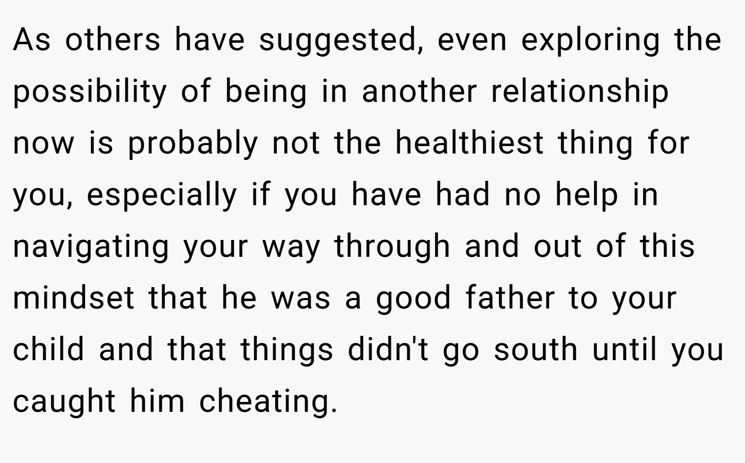 As others have suggested, even exploring the possibility of being in another relationship now is probably not the healthiest thing for you, especially if you have had no help in navigating your way through and out of this mindset that he was a good father to your child and that things didn't go south until you caught him cheating.