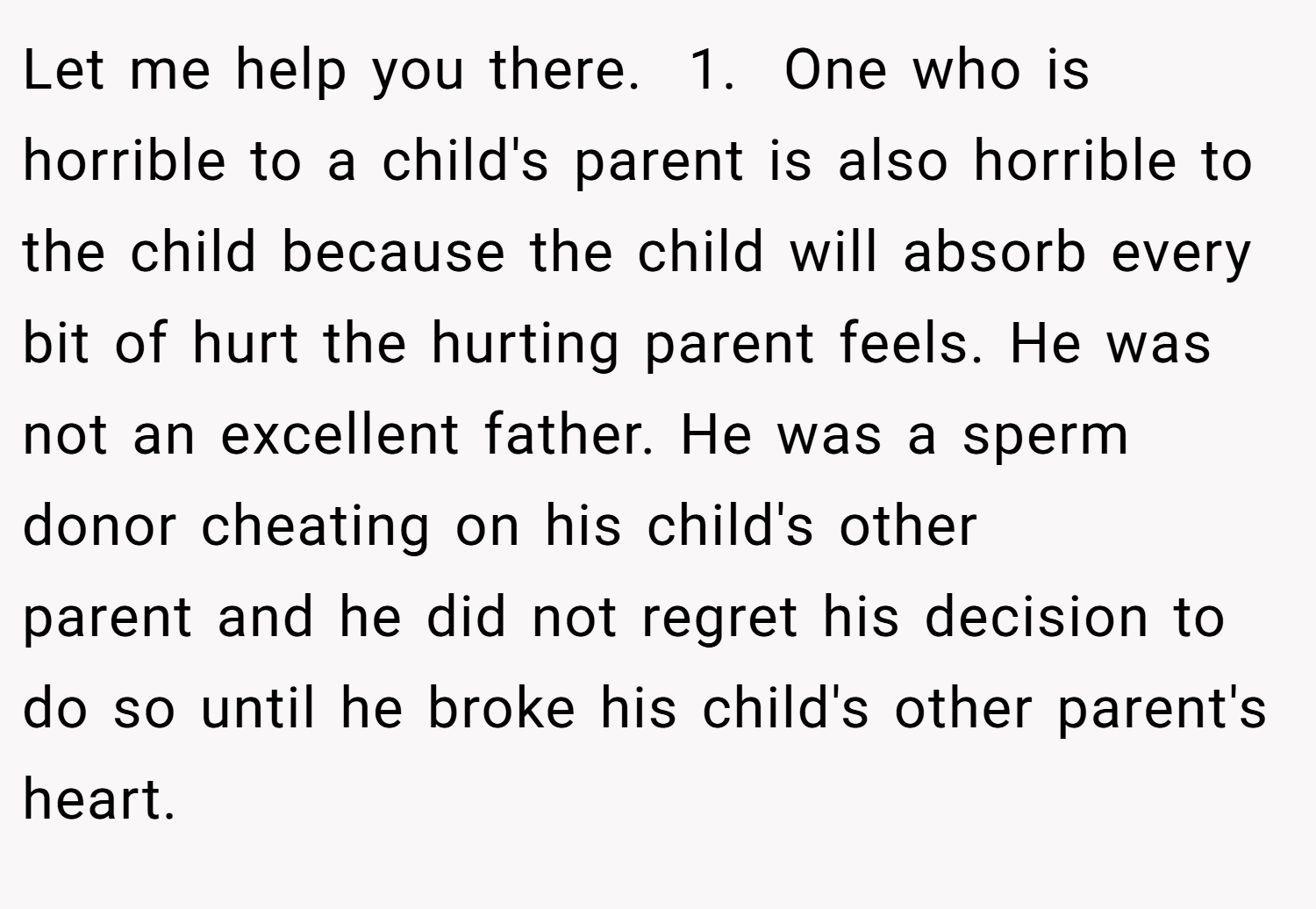 Let me help you there.  1.  One who is horrible to a child's parent is also horrible to the child because the child will absorb every bit of hurt the hurting parent feels. He was not an excellent father. He was a sperm donor cheating on his child's other parent and he did not regret his decision to do so until he broke his child's other parent's heart.