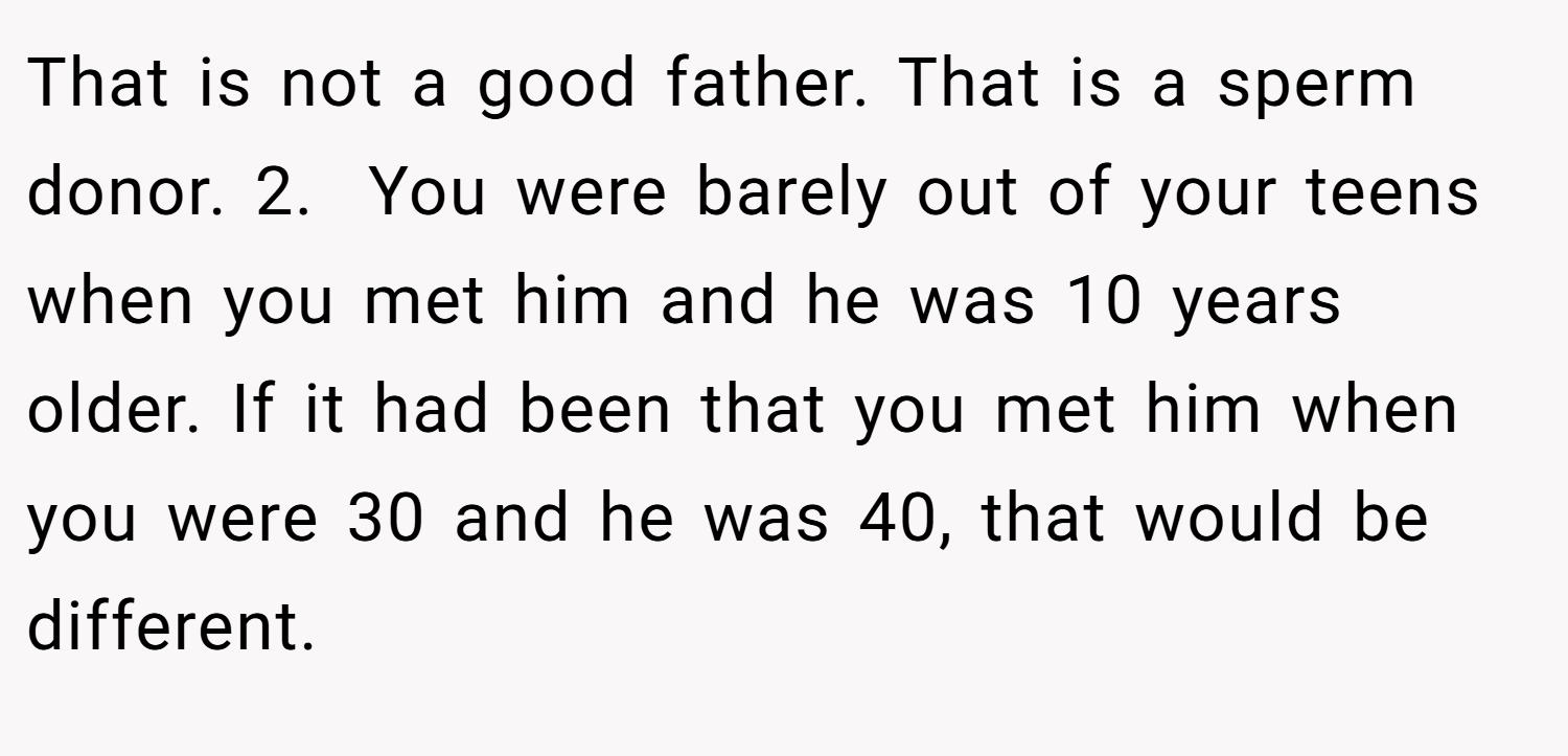 That is not a good father. That is a sperm donor. 2.  You were barely out of your teens when you met him and he was 10 years older. If it had been that you met him when you were 30 and he was 40, that would be different.