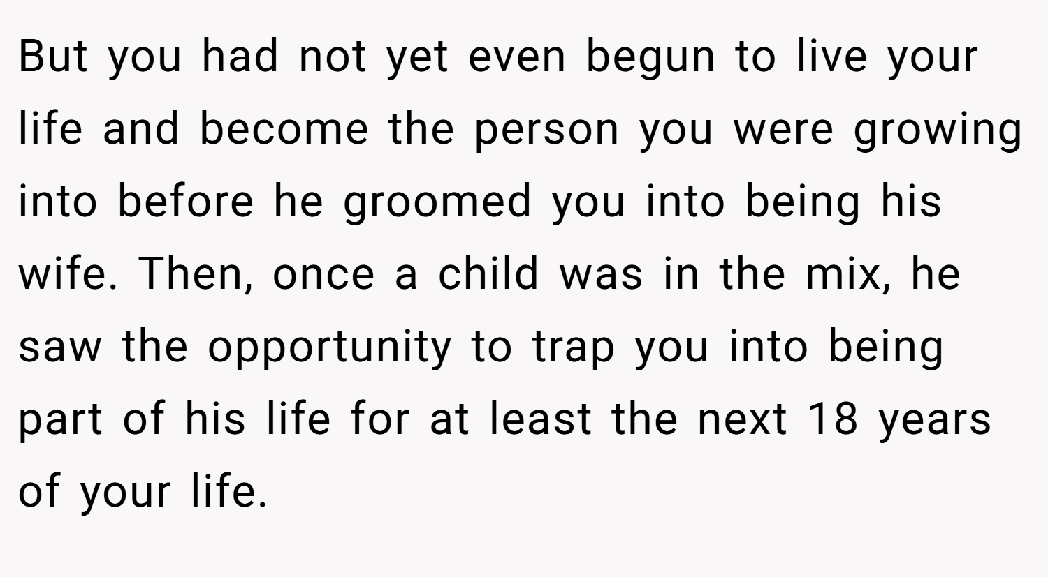 But you had not yet even begun to live your life and become the person you were growing into before he groomed you into being his wife. Then, once a child was in the mix, he saw the opportunity to trap you into being part of his life for at least the next 18 years of your life.