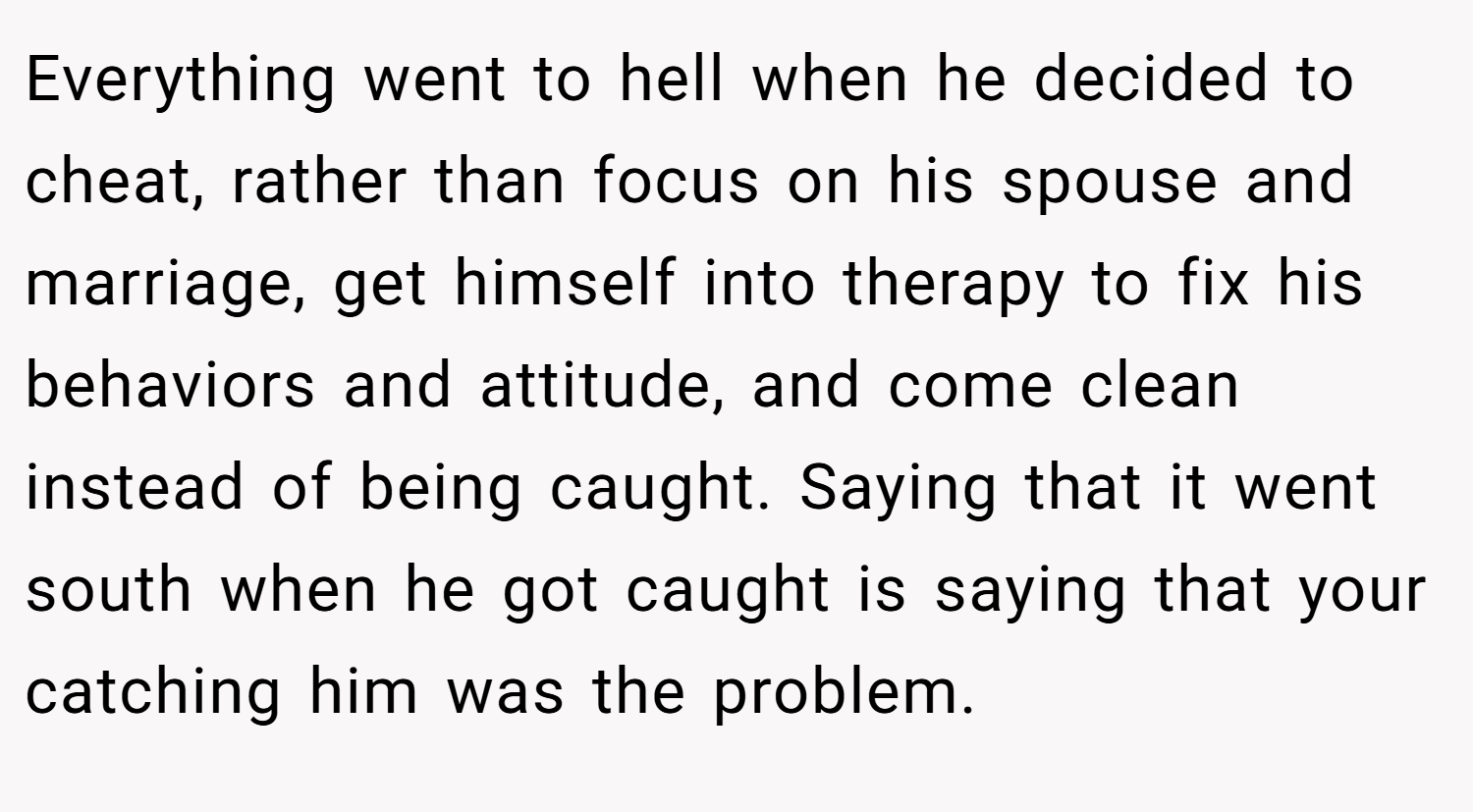 Everything went to hell when he decided to cheat, rather than focus on his spouse and marriage, get himself into therapy to fix his behaviors and attitude, and come clean instead of being caught. Saying that it went south when he got caught is saying that your catching him was the problem.