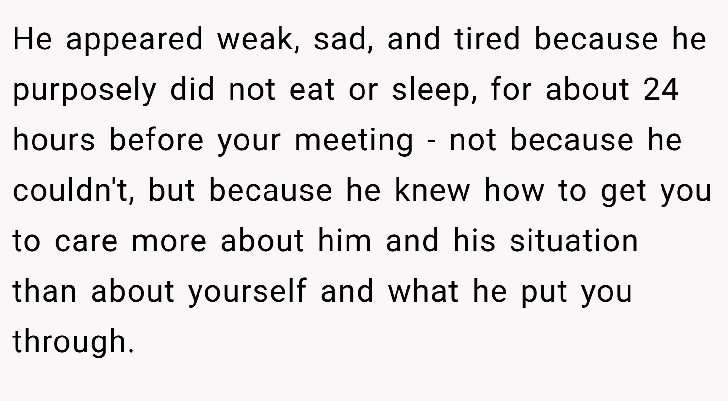 He appeared weak, sad, and tired because he purposely did not eat or sleep, for about 24 hours before your meeting - not because he couldn't, but because he knew how to get you to care more about him and his situation than about yourself and what he put you through.