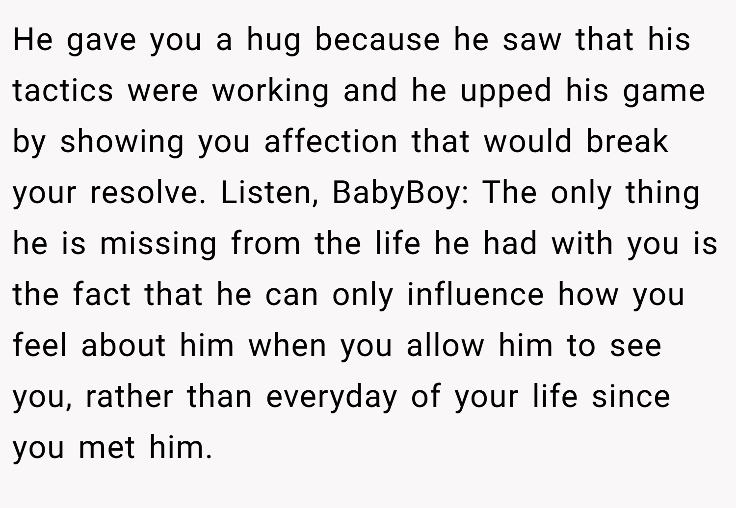 He gave you a hug because he saw that his tactics were working and he upped his game by showing you affection that would break your resolve. Listen, BabyBoy: The only thing he is missing from the life he had with you is the fact that he can only influence how you feel about him when you allow him to see you, rather than everyday of your life since you met him.