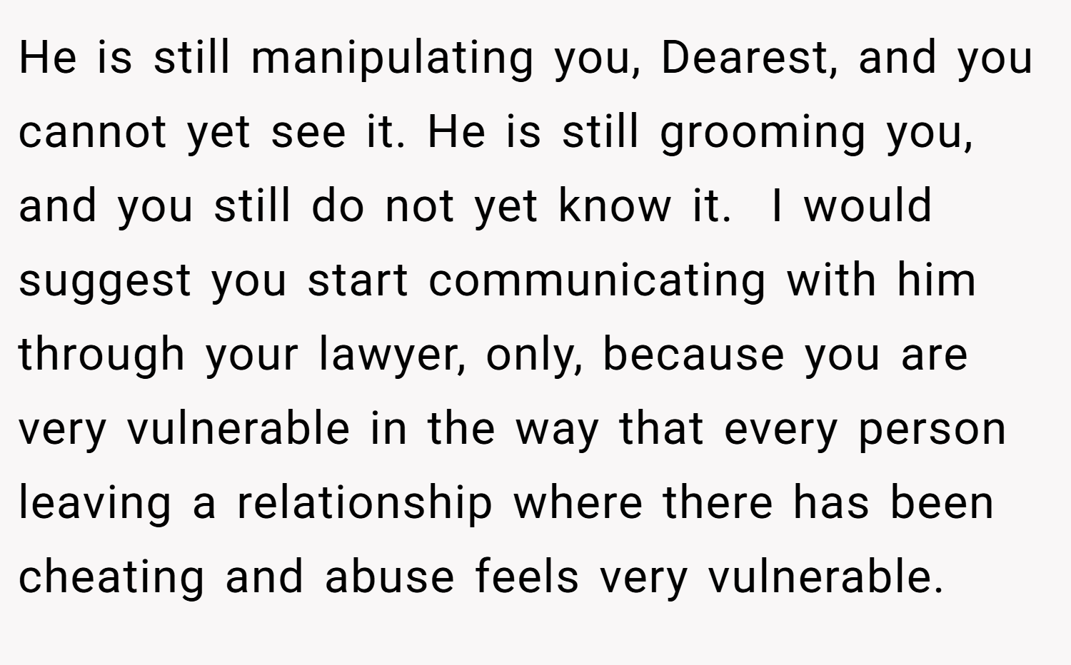 He is still manipulating you, Dearest, and you cannot yet see it. He is still grooming you, and you still do not yet know it.  I would suggest you start communicating with him through your lawyer, only, because you are very vulnerable in the way that every person leaving a relationship where there has been cheating and abuse feels very vulnerable.