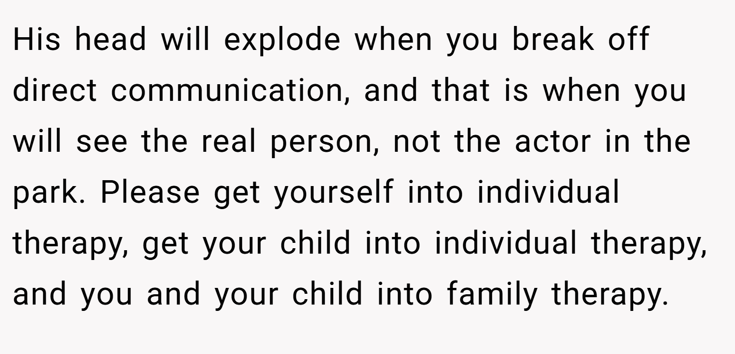 His head will explode when you break off direct communication, and that is when you will see the real person, not the actor in the park. Please get yourself into individual therapy, get your child into individual therapy, and you and your child into family therapy.