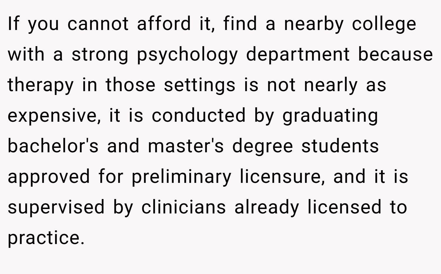 If you cannot afford it, find a nearby college with a strong psychology department because therapy in those settings is not nearly as expensive, it is conducted by graduating bachelor's and master's degree students approved for preliminary licensure, and it is supervised by clinicians already licensed to practice.